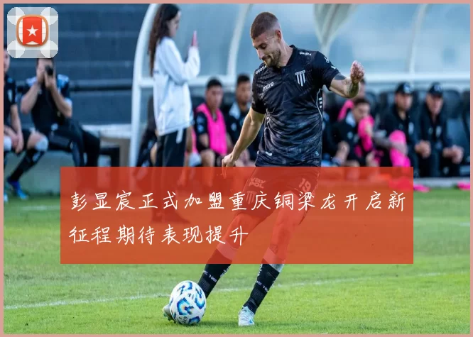 彭显宸正式加盟重庆铜梁龙开启新征程期待表现提升