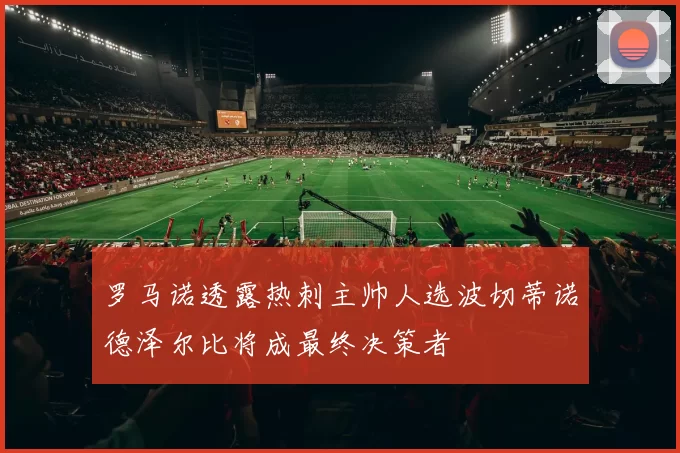 罗马诺透露热刺主帅人选波切蒂诺德泽尔比将成最终决策者