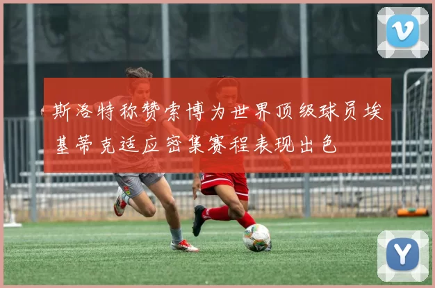 斯洛特称赞索博为世界顶级球员埃基蒂克适应密集赛程表现出色