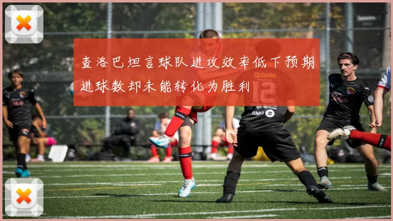 查洛巴坦言球队进攻效率低下预期进球数却未能转化为胜利
