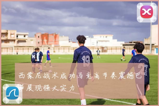 西蒙尼战术成功马竞高节奏震撼巴萨展现强大实力