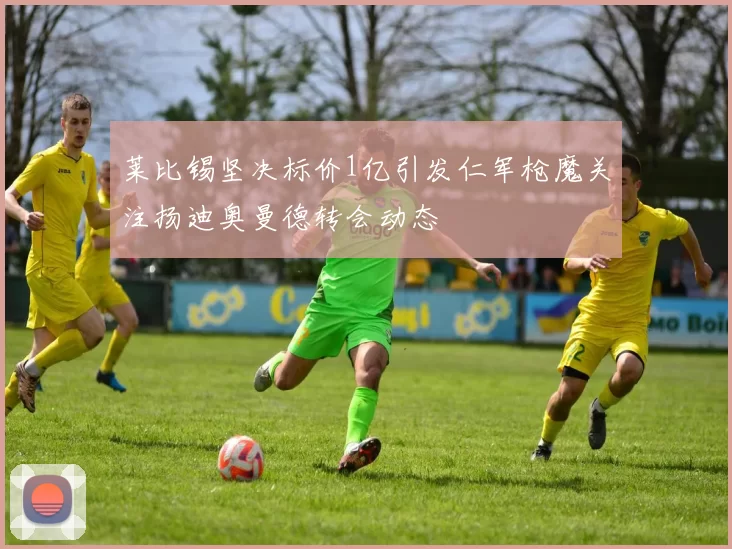 莱比锡坚决标价1亿引发仁军枪魔关注扬迪奥曼德转会动态