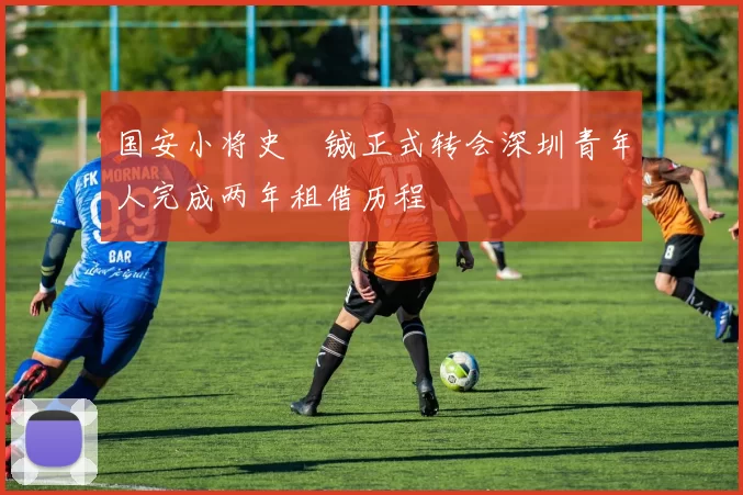 国安小将史堉铖正式转会深圳青年人完成两年租借历程
