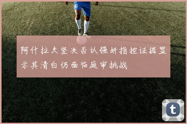 阿什拉夫坚决否认强奸指控证据显示其清白仍面临庭审挑战