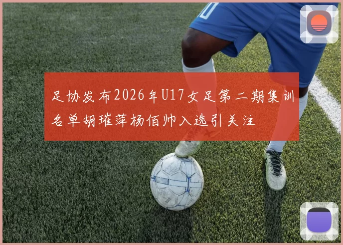 足协发布2026年U17女足第二期集训名单胡璀萍杨佰帅入选引关注