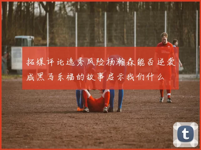 拓媒评论选秀风险杨瀚森能否逆袭成黑马乐福的故事启示我们什么