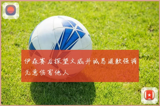 伊森赛后探望文威并诚恳道歉强调无意伤害他人