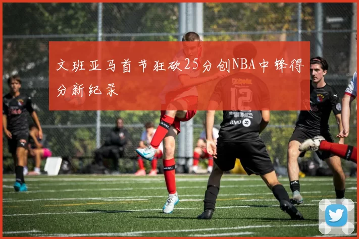 文班亚马首节狂砍25分创NBA中锋得分新纪录