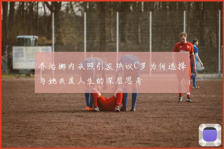 乔治娜内衣照引发热议C罗为何选择与她共度人生的深层思考
