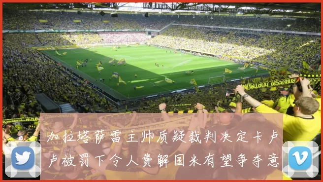 加拉塔萨雷主帅质疑裁判决定卡卢卢被罚下令人费解国米有望争夺意甲冠军