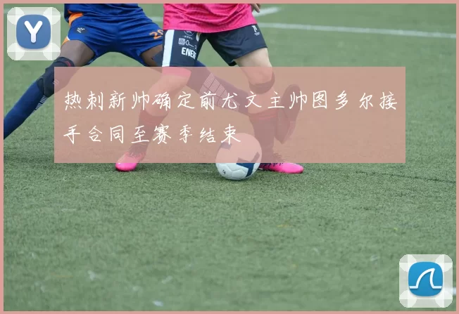 热刺新帅确定前尤文主帅图多尔接手合同至赛季结束