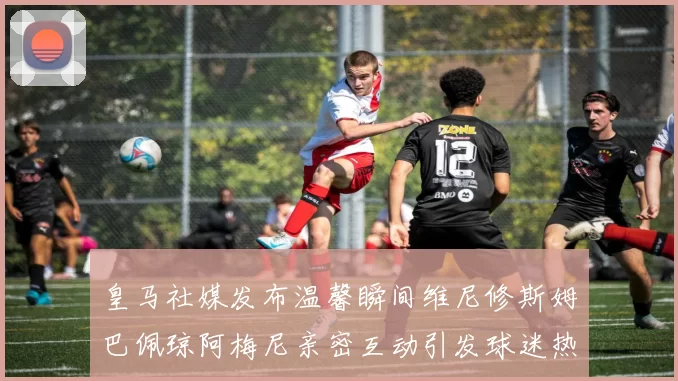 皇马社媒发布温馨瞬间维尼修斯姆巴佩琼阿梅尼亲密互动引发球迷热议