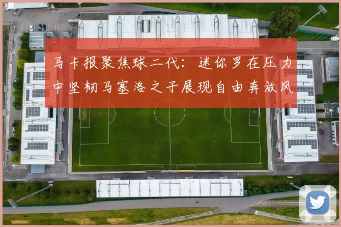 马卡报聚焦球二代：迷你罗在压力中坚韧马塞洛之子展现自由奔放风采