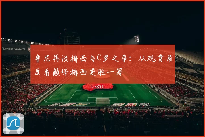 鲁尼再谈梅西与C罗之争：从观赏角度看巅峰梅西更胜一筹