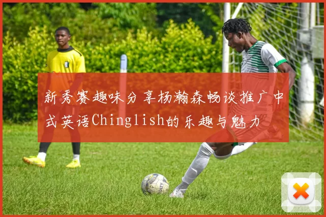 新秀赛趣味分享杨瀚森畅谈推广中式英语Chinglish的乐趣与魅力