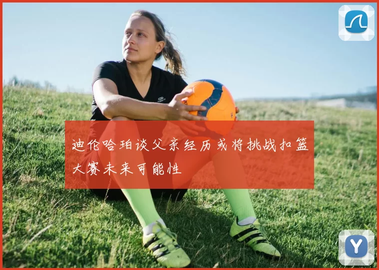 迪伦哈珀谈父亲经历或将挑战扣篮大赛未来可能性