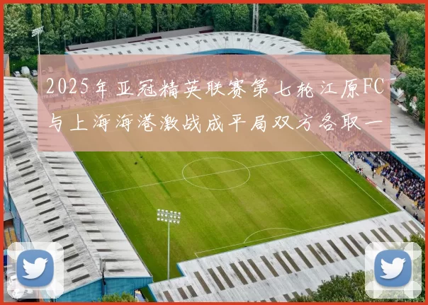 2025年亚冠精英联赛第七轮江原FC与上海海港激战成平局双方各取一分