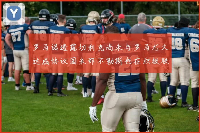 罗马诺透露切利克尚未与罗马尤文达成协议国米那不勒斯也在积极联系